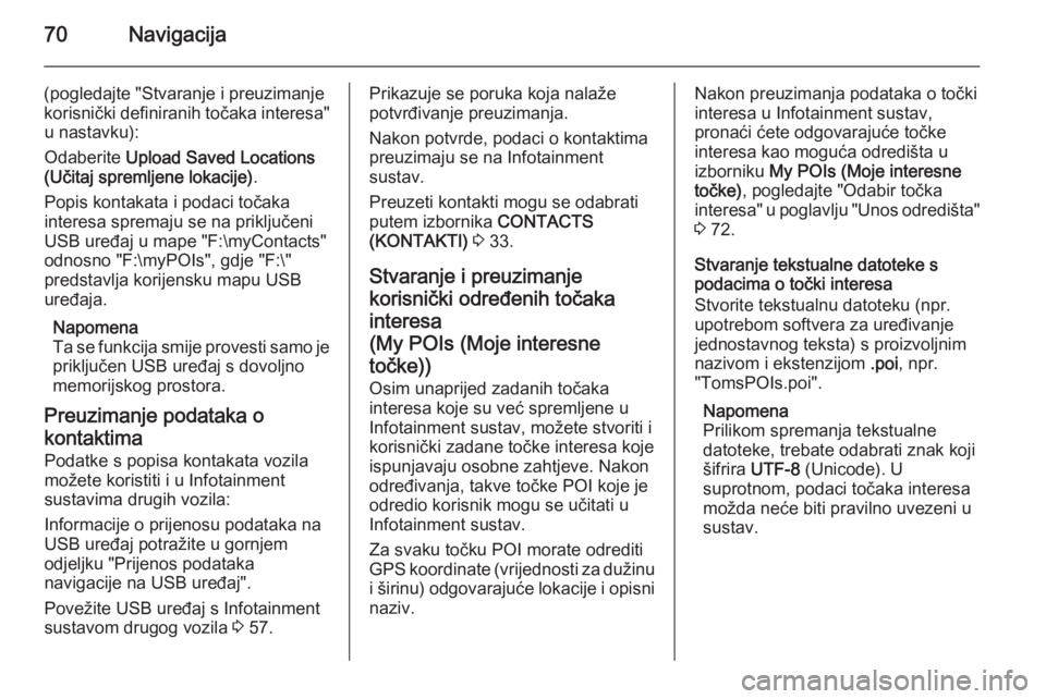 OPEL INSIGNIA 2015 Priručnik za Infotainment (in Croatian) 70Navigacija
(pogledajte "Stvaranje i preuzimanje
korisnički definiranih točaka interesa" u nastavku):
Odaberite Upload Saved Locations
(Učitaj spremljene lokacije) .
Popis kontakata i pod OPEL INSIGNIA 2015 Priručnik za Infotainment (in Croatian) 70Navigacija
(pogledajte "Stvaranje i preuzimanje
korisnički definiranih točaka interesa" u nastavku):
Odaberite Upload Saved Locations
(Učitaj spremljene lokacije) .
Popis kontakata i pod