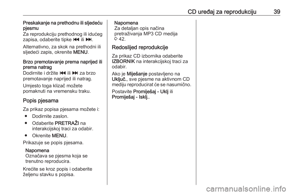 OPEL INSIGNIA 2016.5  Priručnik za Infotainment (in Croatian) CD uređaj za reprodukciju39Preskakanje na prethodnu ili sljedeću
pjesmu
Za reprodukciju prethodnog ili idućeg
zapisa, odaberite tipke  t ili v .
Alternativno, za skok na prethodni ili sljedeći zap