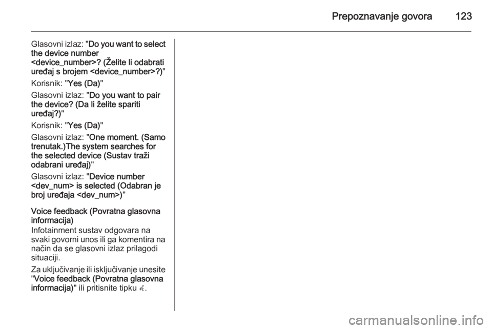 OPEL MERIVA 2015 Priručnik za Infotainment (in Croatian) Prepoznavanje govora123
Glasovni izlaz: "Do you want to select
the device number
<device_number>? (Želite li odabrati
uređaj s brojem <device_number>?) "
Korisnik: " Yes (Da)"
Glasov OPEL MERIVA 2015 Priručnik za Infotainment (in Croatian) Prepoznavanje govora123
Glasovni izlaz: "Do you want to select
the device number
<device_number>? (Želite li odabrati
uređaj s brojem <device_number>?) "
Korisnik: " Yes (Da)"
Glasov