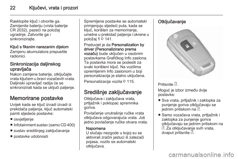 OPEL MERIVA 2015.5  Priručnik za vlasnika (in Croatian) 22Ključevi, vrata i prozori
Rasklopite ključ i otvorite ga.
Zamijenite bateriju (vrsta baterije
CR 2032), pazeći na položaj
ugradnje. Zatvorite ga i
sinkronizirajte.
Ključ s fiksnim narezanim dij