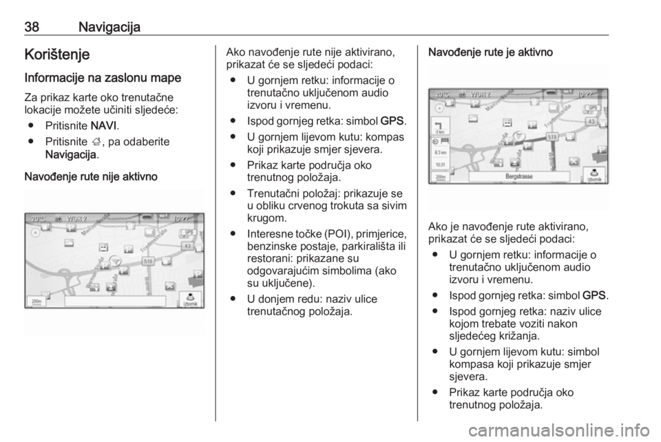 OPEL MERIVA 2016.5  Priručnik za Infotainment (in Croatian) 38NavigacijaKorištenjeInformacije na zaslonu mape Za prikaz karte oko trenutačne
lokacije možete učiniti sljedeće:
● Pritisnite  NAVI.
● Pritisnite  ;, pa odaberite
Navigacija .
Navođenje ru