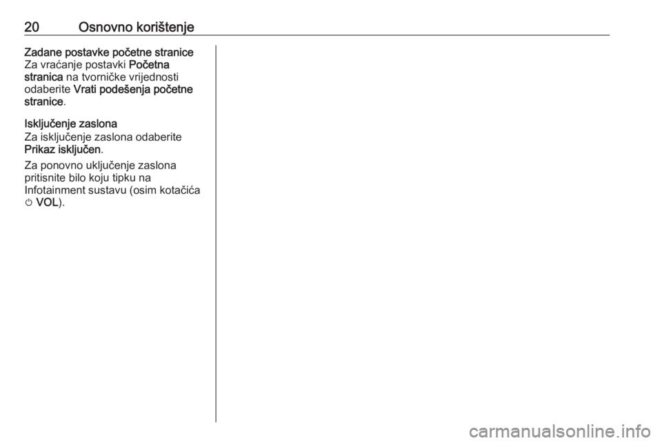 OPEL ZAFIRA C 2017  Priručnik za Infotainment (in Croatian) 20Osnovno korištenjeZadane postavke početne straniceZa vraćanje postavki  Početna
stranica  na tvorničke vrijednosti
odaberite  Vrati podešenja početne
stranice .
Isključenje zaslona
Za isklju
