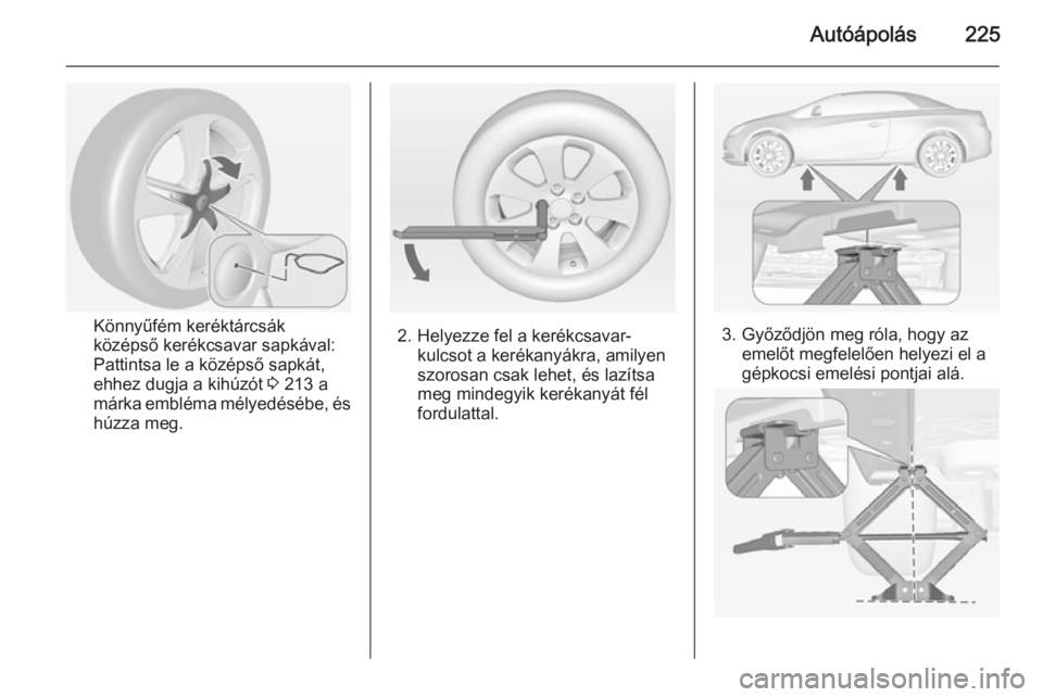 OPEL CASCADA 2014 Kezelési útmutató (in Hungarian) Autóápolás225
Könnyűfém keréktárcsák
középső kerékcsavar sapkával:
Pattintsa le a középső sapkát,
ehhez dugja a kihúzót 3 213 a
márka embléma mélyedésébe, és húzza meg.2. H OPEL CASCADA 2014 Kezelési útmutató (in Hungarian) Autóápolás225
Könnyűfém keréktárcsák
középső kerékcsavar sapkával:
Pattintsa le a középső sapkát,
ehhez dugja a kihúzót 3 213 a
márka embléma mélyedésébe, és húzza meg.2. H