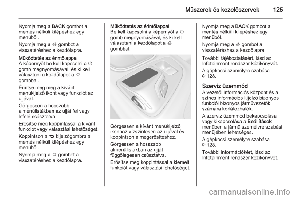 OPEL INSIGNIA 2015  Kezelési útmutató (in Hungarian) Műszerek és kezelőszervek125
Nyomja meg a BACK gombot a
mentés nélküli kilépéshez egy
menüből.
Nyomja meg a  ; gombot a
visszatéréshez a kezdőlapra.Működtetés az érintőlappal
A képe