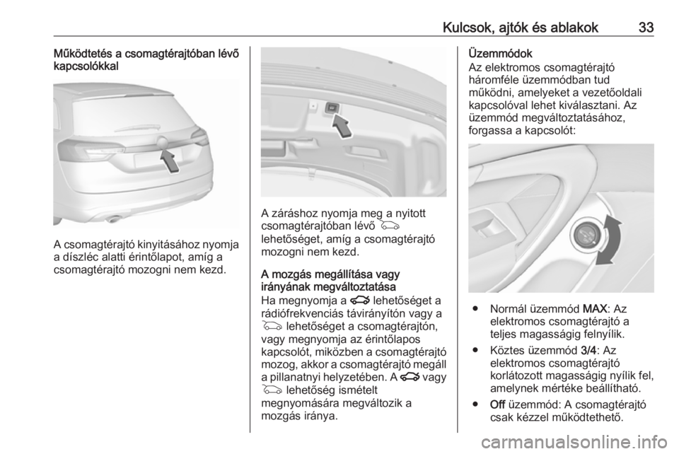 OPEL INSIGNIA 2016.5 Kezelési útmutató (in Hungarian) Kulcsok, ajtók és ablakok33Működtetés a csomagtérajtóban lévő
kapcsolókkal
A csomagtérajtó kinyitásához nyomja
a díszléc alatti érintőlapot, amíg a
csomagtérajtó mozogni nem kezd. OPEL INSIGNIA 2016.5 Kezelési útmutató (in Hungarian) Kulcsok, ajtók és ablakok33Működtetés a csomagtérajtóban lévő
kapcsolókkal
A csomagtérajtó kinyitásához nyomja
a díszléc alatti érintőlapot, amíg a
csomagtérajtó mozogni nem kezd.