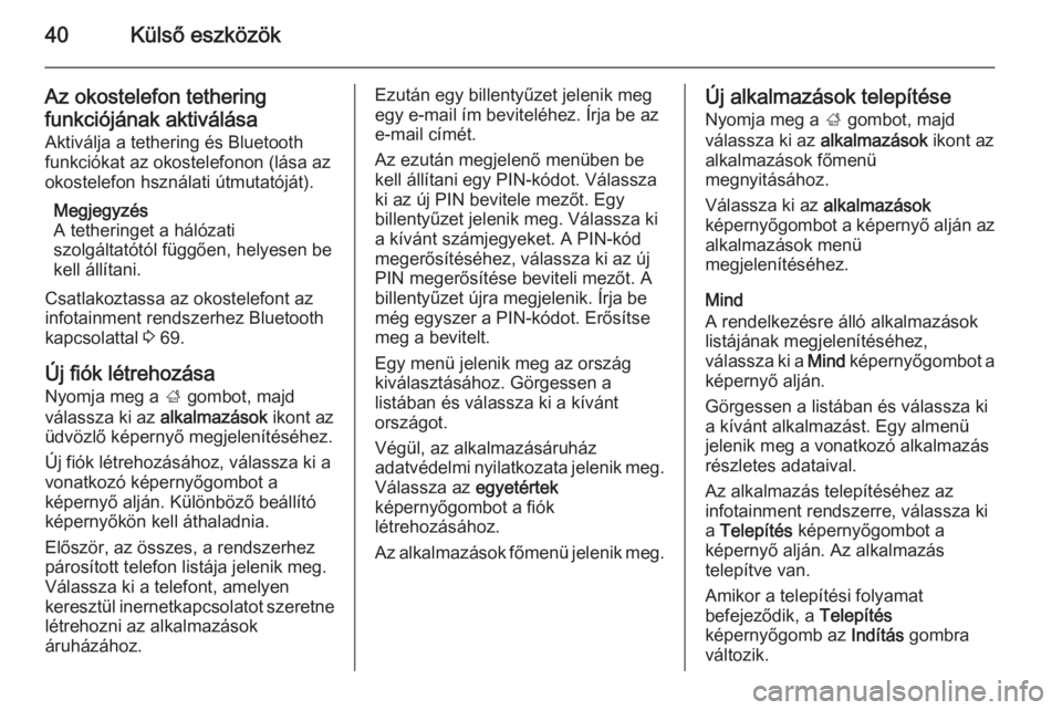 OPEL MERIVA 2014.5 Infotainment kézikönyv (in Hungarian) 40Külső eszközök
Az okostelefon tethering
funkciójának aktiválása Aktiválja a tethering és Bluetooth
funkciókat az okostelefonon (lása az
okostelefon hsználati útmutatóját).
Megjegyzé OPEL MERIVA 2014.5 Infotainment kézikönyv (in Hungarian) 40Külső eszközök
Az okostelefon tethering
funkciójának aktiválása Aktiválja a tethering és Bluetooth
funkciókat az okostelefonon (lása az
okostelefon hsználati útmutatóját).
Megjegyzé