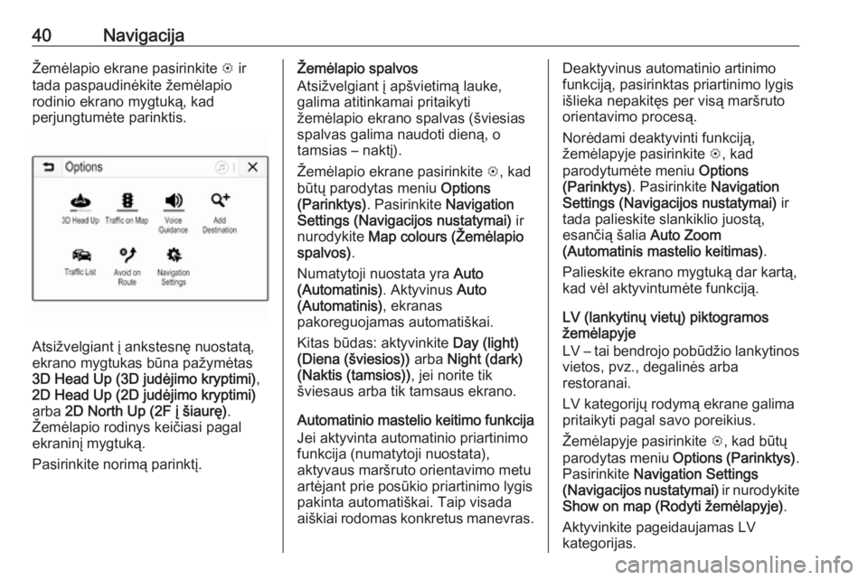 OPEL CORSA E 2017.5  Informacijos ir pramogų sistemos vadovas (in Lithuanian) 40NavigacijaŽemėlapio ekrane pasirinkite L ir
tada paspaudinėkite žemėlapio
rodinio ekrano mygtuką, kad
perjungtumėte parinktis.
Atsižvelgiant į ankstesnę nuostatą,
ekrano mygtukas būna pa