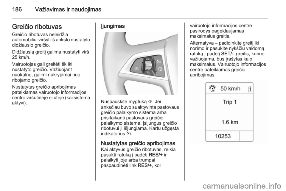 OPEL ZAFIRA C 2014.5  Savininko vadovas (in Lithuanian) 186Važiavimas ir naudojimasGreičio ribotuvasGreičio ribotuvas neleidžia
automobiliui viršyti iš anksto nustatyto didžiausio greičio.
Didžiausią greitį galima nustatyti virš
25 km/h.
Vairuo OPEL ZAFIRA C 2014.5  Savininko vadovas (in Lithuanian) 186Važiavimas ir naudojimasGreičio ribotuvasGreičio ribotuvas neleidžia
automobiliui viršyti iš anksto nustatyto didžiausio greičio.
Didžiausią greitį galima nustatyti virš
25 km/h.
Vairuo