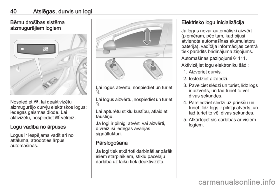 OPEL ASTRA K 2016  Īpašnieka rokasgrāmata (in Latvian) 40Atslēgas, durvis un logiBērnu drošības sistēma
aizmugurējiem logiem
Nospiediet  z, lai deaktivizētu
aizmugurējo durvju elektriskos logus; iedegas gaismas diode. Lai
aktivizētu, nospiediet  