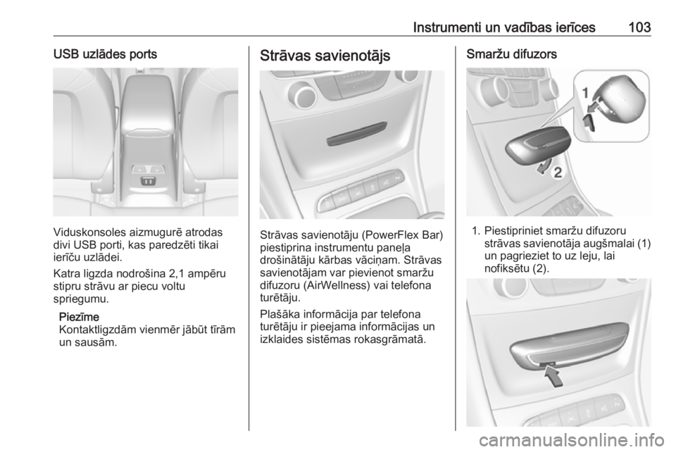 OPEL ASTRA K 2017  Īpašnieka rokasgrāmata (in Latvian) Instrumenti un vadības ierīces103USB uzlādes ports
Viduskonsoles aizmugurē atrodas
divi USB porti, kas paredzēti tikai ierīču uzlādei.
Katra ligzda nodrošina 2,1 ampēru
stipru strāvu ar pie