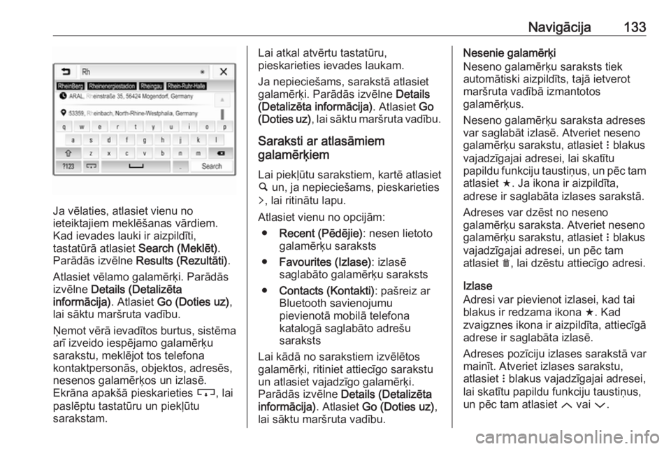 OPEL ASTRA K 2018.5  Informācijas un izklaides sistēmas rokasgrāmata (in Latvian) Navigācija133
Ja vēlaties, atlasiet vienu no
ieteiktajiem meklēšanas vārdiem.
Kad ievades lauki ir aizpildīti,
tastatūrā atlasiet  Search (Meklēt).
Parādās izvēlne  Results (Rezultāti) .
