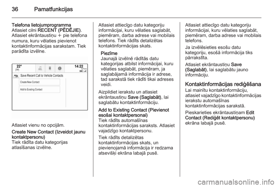 OPEL INSIGNIA 2014.5  Informācijas un izklaides sistēmas rokasgrāmata (in Latvian) 36Pamatfunkcijas
Telefona lietojumprogramma
Atlasiet cilni  RECENT (PĒDĒJIE) .
Atlasiet ekrāntaustiņu  w pie telefona
numura, kuru vēlaties pievienot kontaktinformācijas sarakstam. Tiek
parādī