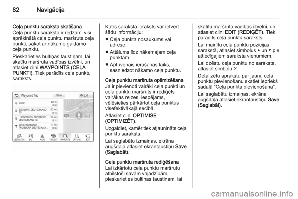 OPEL INSIGNIA 2015 Informācijas un izklaides sistēmas rokasgrāmata (in Latvian) 82Navigācija
Ceļa punktu saraksta skatīšana
Ceļa punktu sarakstā ir redzami visi
aprēķinātā ceļa punktu maršruta ceļa
punkti, sākot ar nākamo gaidāmo
ceļa punktu.
Pieskarieties bulti OPEL INSIGNIA 2015 Informācijas un izklaides sistēmas rokasgrāmata (in Latvian) 82Navigācija
Ceļa punktu saraksta skatīšana
Ceļa punktu sarakstā ir redzami visi
aprēķinātā ceļa punktu maršruta ceļa
punkti, sākot ar nākamo gaidāmo
ceļa punktu.
Pieskarieties bulti