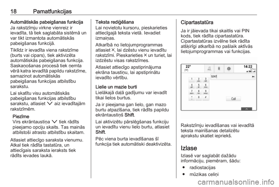 OPEL INSIGNIA 2017  Informācijas un izklaides sistēmas rokasgrāmata (in Latvian) 18PamatfunkcijasAutomātiskās pabeigšanas funkcija
Ja rakstzīmju virkne vienreiz ir
ievadīta, tā tiek saglabāta sistēmā un var tikt izmantota automātiskās
pabeigšanas funkcijā.
Tiklīdz ir