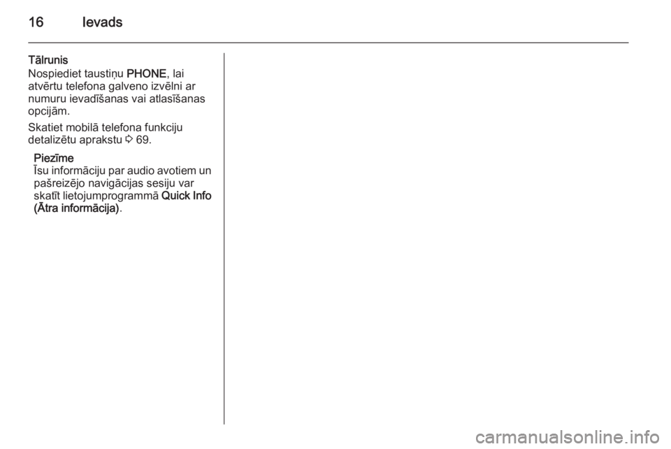 OPEL MERIVA 2014.5  Informācijas un izklaides sistēmas rokasgrāmata (in Latvian) 16Ievads
Tālrunis
Nospiediet taustiņu  PHONE, lai
atvērtu telefona galveno izvēlni ar numuru ievadīšanas vai atlasīšanas
opcijām.
Skatiet mobilā telefona funkciju
detalizētu aprakstu  3 69.
