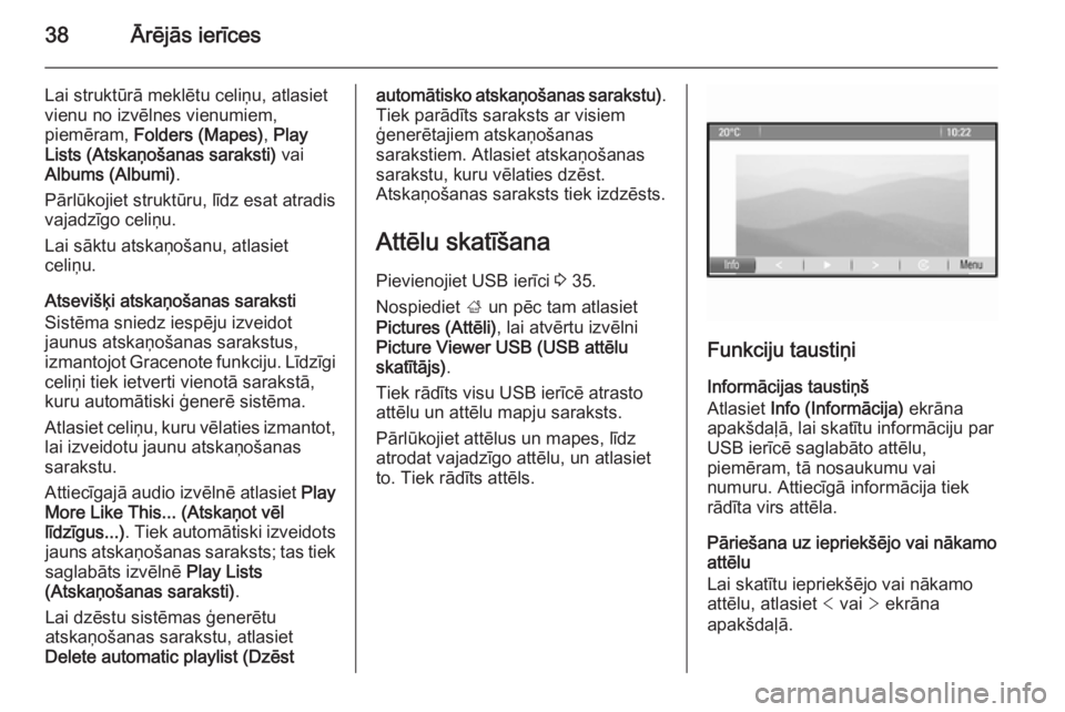 OPEL MERIVA 2015.5  Informācijas un izklaides sistēmas rokasgrāmata (in Latvian) 38Ārējās ierīces
Lai struktūrā meklētu celiņu, atlasiet
vienu no izvēlnes vienumiem,
piemēram,  Folders (Mapes) , Play
Lists (Atskaņošanas saraksti)  vai
Albums (Albumi) .
Pārlūkojiet st