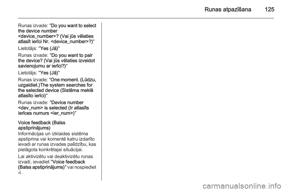 OPEL ZAFIRA C 2015.5 Informācijas un izklaides sistēmas rokasgrāmata (in Latvian) Runas atpazīšana125
Runas izvade: "Do you want to select
the device number
<device_number>? (Vai jūs vēlaties
atlasīt ierīci Nr. <device_number>?) "
Lietotājs: " Yes (Jā)"
Runa OPEL ZAFIRA C 2015.5 Informācijas un izklaides sistēmas rokasgrāmata (in Latvian) Runas atpazīšana125
Runas izvade: "Do you want to select
the device number
<device_number>? (Vai jūs vēlaties
atlasīt ierīci Nr. <device_number>?) "
Lietotājs: " Yes (Jā)"
Runa
