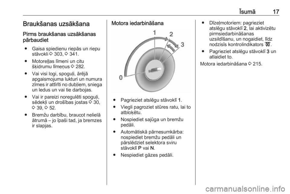 OPEL ZAFIRA C 2018  Īpašnieka rokasgrāmata (in Latvian) Īsumā17Braukšanas uzsākšana
Pirms braukšanas uzsākšanas
pārbaudiet
● Gaisa spiedienu riepās un riepu stāvokli  3 303,  3 341.
● Motoreļļas līmeni un citu šķidrumu līmeņus  3 282.