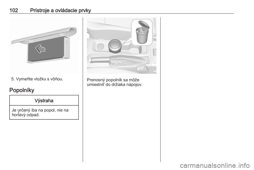 OPEL ASTRA K 2018.5  Používateľská príručka (in Slovak) 102Prístroje a ovládacie prvky
5. Vymeňte vložku s vôňou.
Popolníky
Výstraha
Je určený iba na popol, nie na
horľavý odpad.
Prenosný popolník sa môže
umiestniť do držiaka nápojov. 
