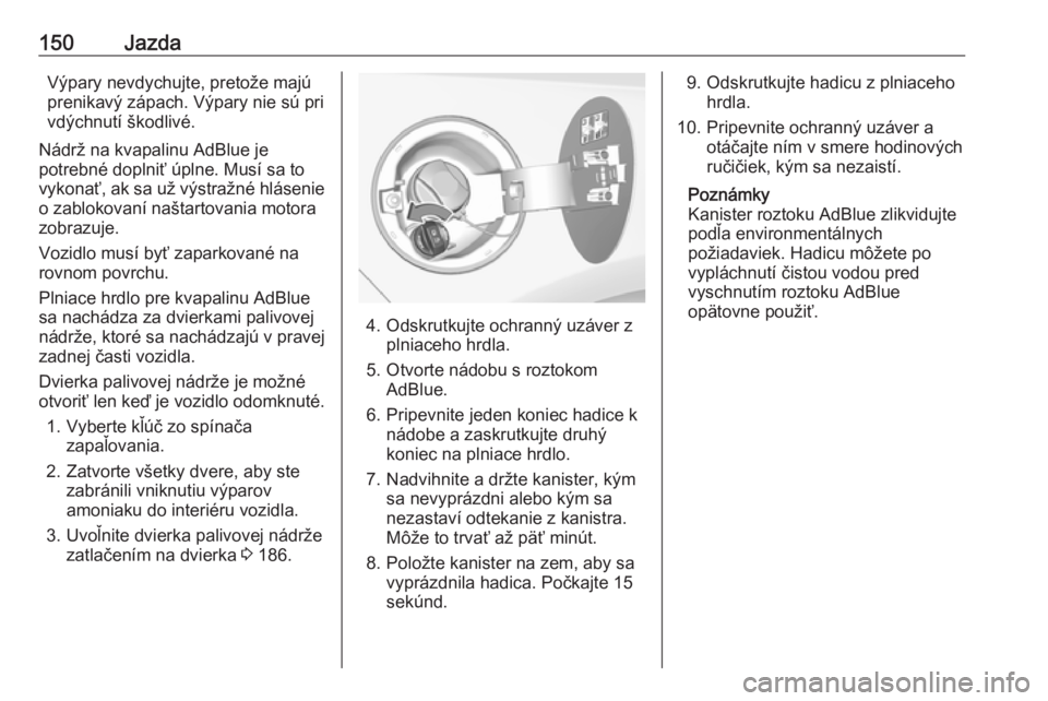OPEL CASCADA 2017.5  Používateľská príručka (in Slovak) 150JazdaVýpary nevdychujte, pretože majú
prenikavý zápach. Výpary nie sú pri
vdýchnutí škodlivé.
Nádrž na kvapalinu AdBlue je
potrebné doplniť úplne. Musí sa to
vykonať, ak sa už v�