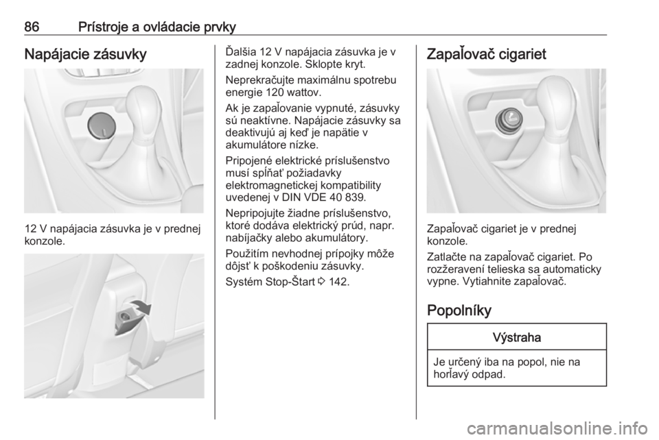 OPEL CASCADA 2017.5  Používateľská príručka (in Slovak) 86Prístroje a ovládacie prvkyNapájacie zásuvky
12 V napájacia zásuvka je v prednej
konzole.
Ďalšia 12 V napájacia zásuvka je v
zadnej konzole. Sklopte kryt.
Neprekračujte maximálnu spotreb