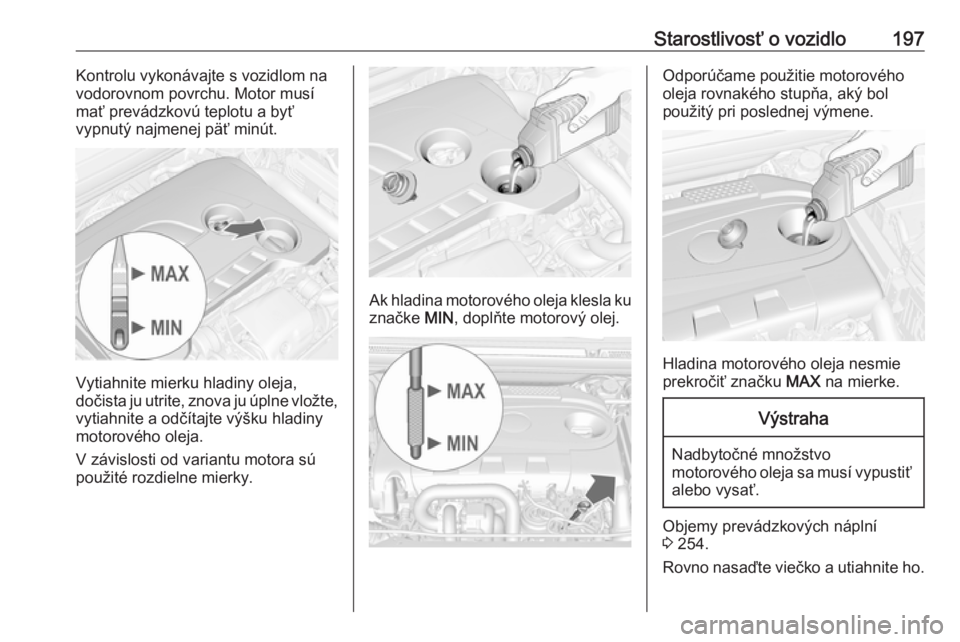 OPEL CASCADA 2018  Používateľská príručka (in Slovak) Starostlivosť o vozidlo197Kontrolu vykonávajte s vozidlom na
vodorovnom povrchu. Motor musí mať prevádzkovú teplotu a byť
vypnutý najmenej päť minút.
Vytiahnite mierku hladiny oleja,
dočis