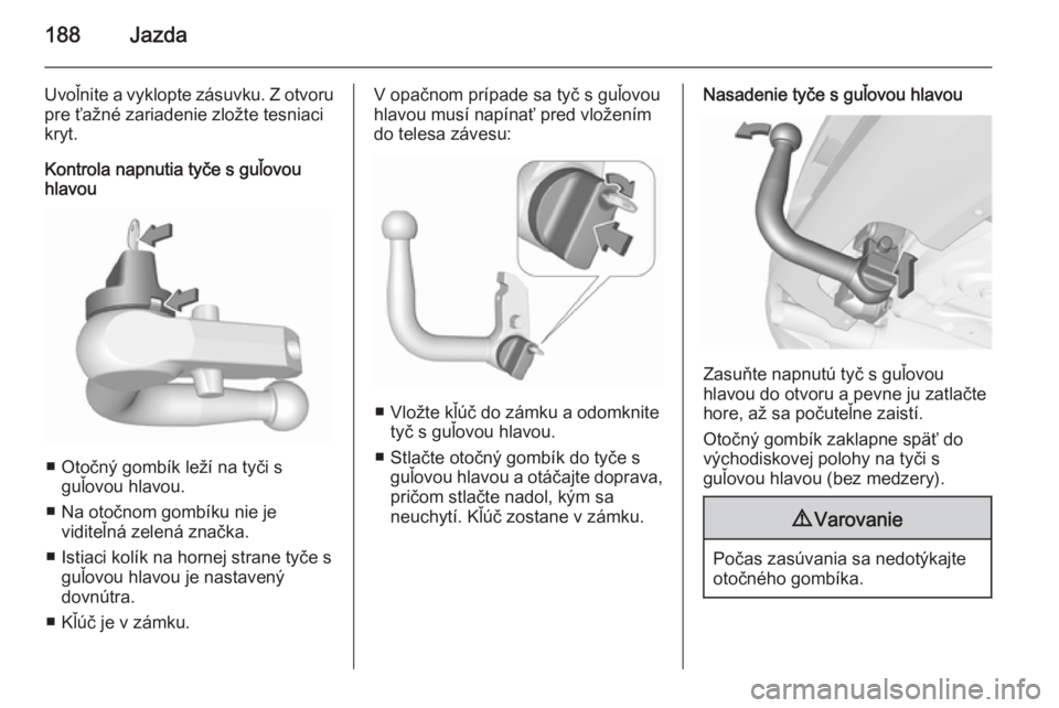 OPEL CORSA 2015.75  Používateľská príručka (in Slovak) 188Jazda
Uvoľnite a vyklopte zásuvku. Z otvoru
pre ťažné zariadenie zložte tesniaci
kryt.
Kontrola napnutia tyče s guľovou
hlavou
■ Otočný gombík leží na tyči s
guľovou hlavou.
■ Na