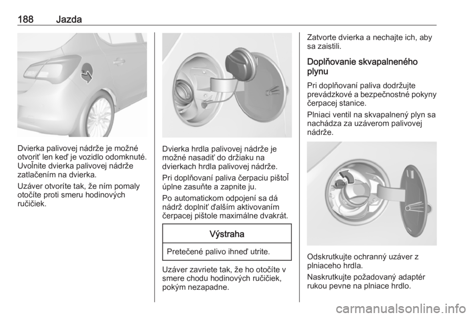 OPEL CORSA 2016.5  Používateľská príručka (in Slovak) 188Jazda
Dvierka palivovej nádrže je možné
otvoriť len keď je vozidlo odomknuté. Uvoľnite dvierka palivovej nádrže
zatlačením na dvierka.
Uzáver otvoríte tak, že ním pomaly
otočíte p