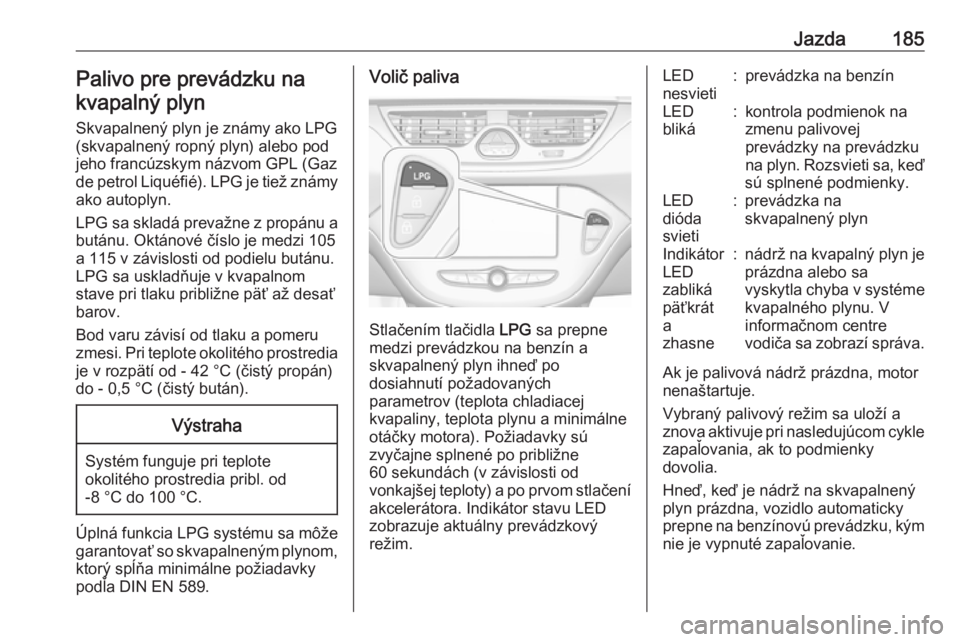 OPEL CORSA 2017  Používateľská príručka (in Slovak) Jazda185Palivo pre prevádzku nakvapalný plyn
Skvapalnený plyn je známy ako LPG
(skvapalnený ropný plyn) alebo pod
jeho francúzskym názvom GPL (Gaz
de petrol Liquéfié). LPG je tiež známy
ak