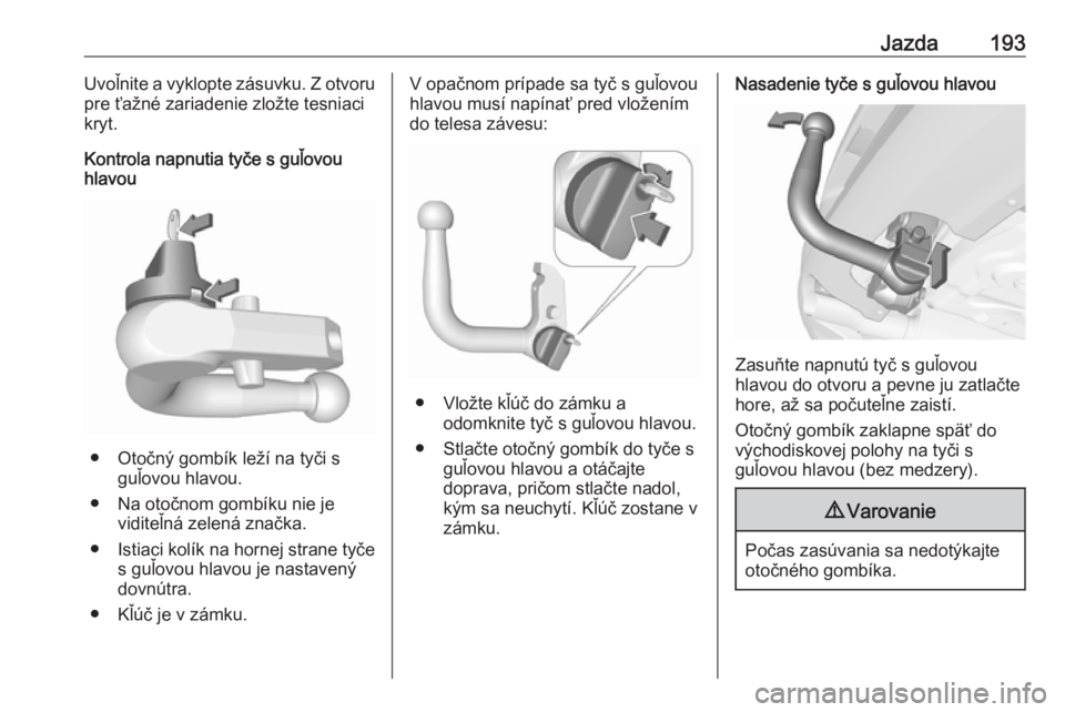OPEL CORSA 2017  Používateľská príručka (in Slovak) Jazda193Uvoľnite a vyklopte zásuvku. Z otvoru
pre ťažné zariadenie zložte tesniaci
kryt.
Kontrola napnutia tyče s guľovou hlavou
● Otočný gombík leží na tyči s
guľovou hlavou.
● Na 