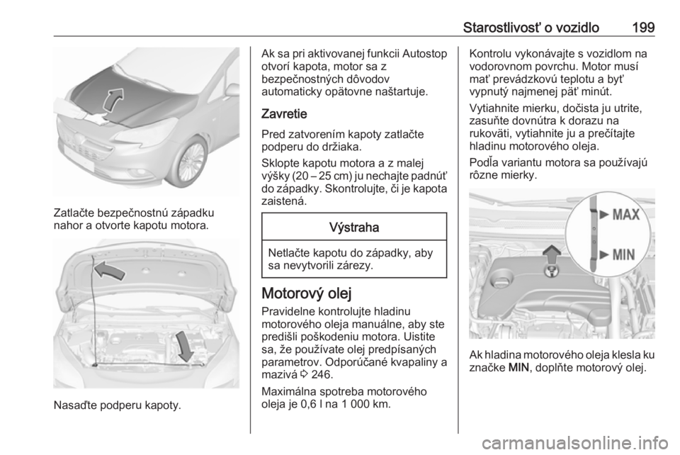 OPEL CORSA E 2018  Používateľská príručka (in Slovak) Starostlivosť o vozidlo199
Zatlačte bezpečnostnú západku
nahor a otvorte kapotu motora.
Nasaďte podperu kapoty.
Ak sa pri aktivovanej funkcii Autostop
otvorí kapota, motor sa z
bezpečnostných