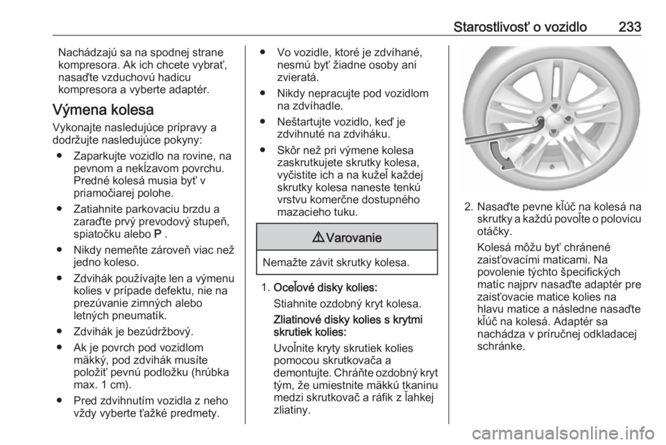 OPEL CORSA E 2018  Používateľská príručka (in Slovak) Starostlivosť o vozidlo233Nachádzajú sa na spodnej strane
kompresora. Ak ich chcete vybrať, nasaďte vzduchovú hadicu
kompresora a vyberte adaptér.
Výmena kolesa
Vykonajte nasledujúce príprav