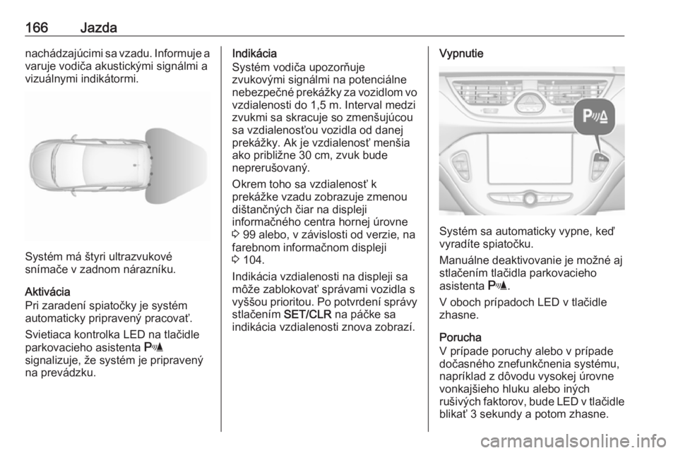 OPEL CORSA E 2018.5  Používateľská príručka (in Slovak) 166Jazdanachádzajúcimi sa vzadu. Informuje a
varuje vodiča akustickými signálmi a
vizuálnymi indikátormi.
Systém má štyri ultrazvukové
snímače v zadnom nárazníku.
Aktivácia
Pri zaraden