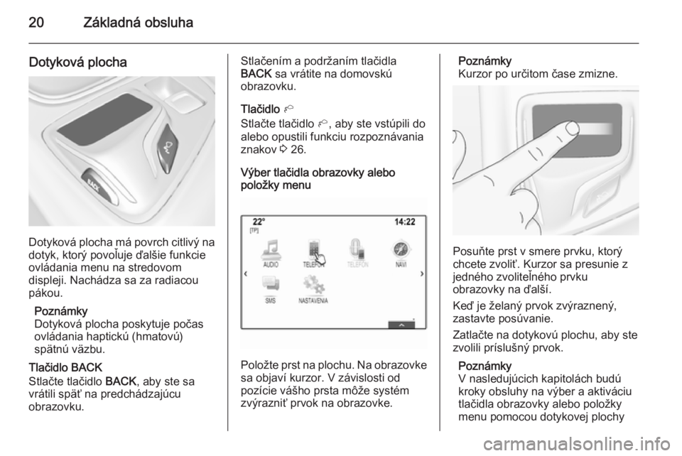 OPEL INSIGNIA 2014  Návod na obsluhu informačného systému (in Slovak) 20Základná obsluha
Dotyková plocha
Dotyková plocha má povrch citlivý nadotyk, ktorý povoľuje ďalšie funkcie
ovládania menu na stredovom
displeji. Nachádza sa za radiacou
pákou.
Poznámky

