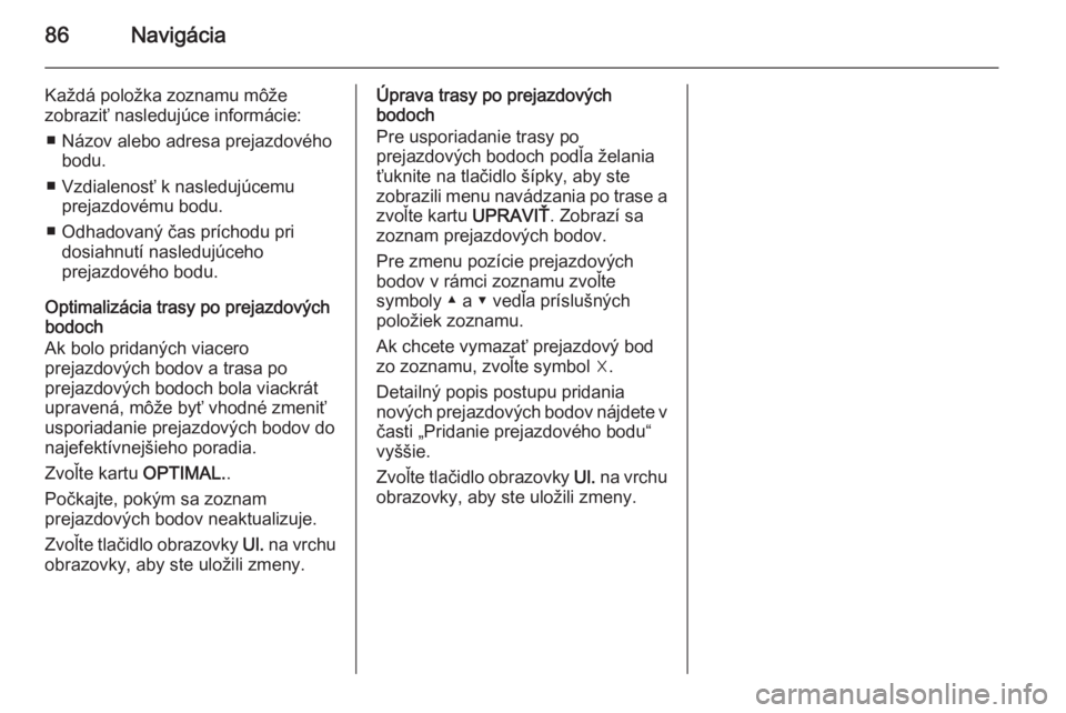 OPEL INSIGNIA 2014 Návod na obsluhu informačného systému (in Slovak) 86Navigácia
Každá položka zoznamu môže
zobraziť nasledujúce informácie:
■ Názov alebo adresa prejazdového bodu.
■ Vzdialenosť k nasledujúcemu prejazdovému bodu.
■ Odhadovaný čas OPEL INSIGNIA 2014 Návod na obsluhu informačného systému (in Slovak) 86Navigácia
Každá položka zoznamu môže
zobraziť nasledujúce informácie:
■ Názov alebo adresa prejazdového bodu.
■ Vzdialenosť k nasledujúcemu prejazdovému bodu.
■ Odhadovaný čas