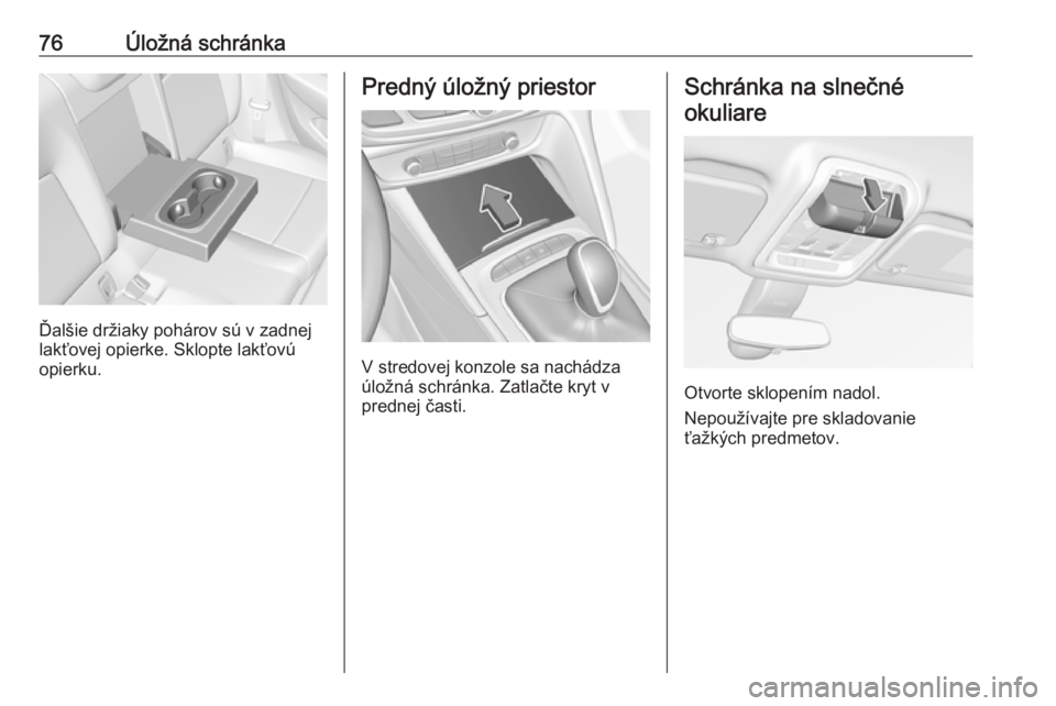 OPEL INSIGNIA BREAK 2019  Používateľská príručka (in Slovak) 76Úložná schránka
Ďalšie držiaky pohárov sú v zadnej
lakťovej opierke. Sklopte lakťovú
opierku.
Predný úložný priestor
V stredovej konzole sa nachádza
úložná schránka. Zatlačte k