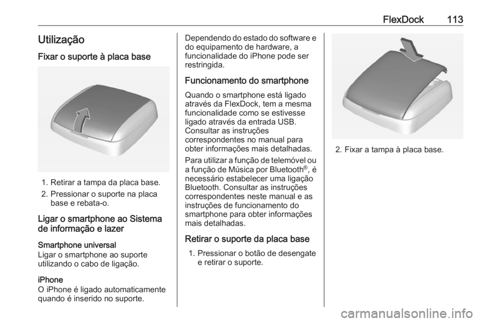 OPEL CORSA E 2018.5 Manual de Informação e Lazer (in Portugues) FlexDock113Utilização
Fixar o suporte à placa base
1. Retirar a tampa da placa base.
2. Pressionar o suporte na placa base e rebata-o.
Ligar o smartphone ao Sistema
de informação e lazer
Smartpho OPEL CORSA E 2018.5 Manual de Informação e Lazer (in Portugues) FlexDock113Utilização
Fixar o suporte à placa base
1. Retirar a tampa da placa base.
2. Pressionar o suporte na placa base e rebata-o.
Ligar o smartphone ao Sistema
de informação e lazer
Smartpho