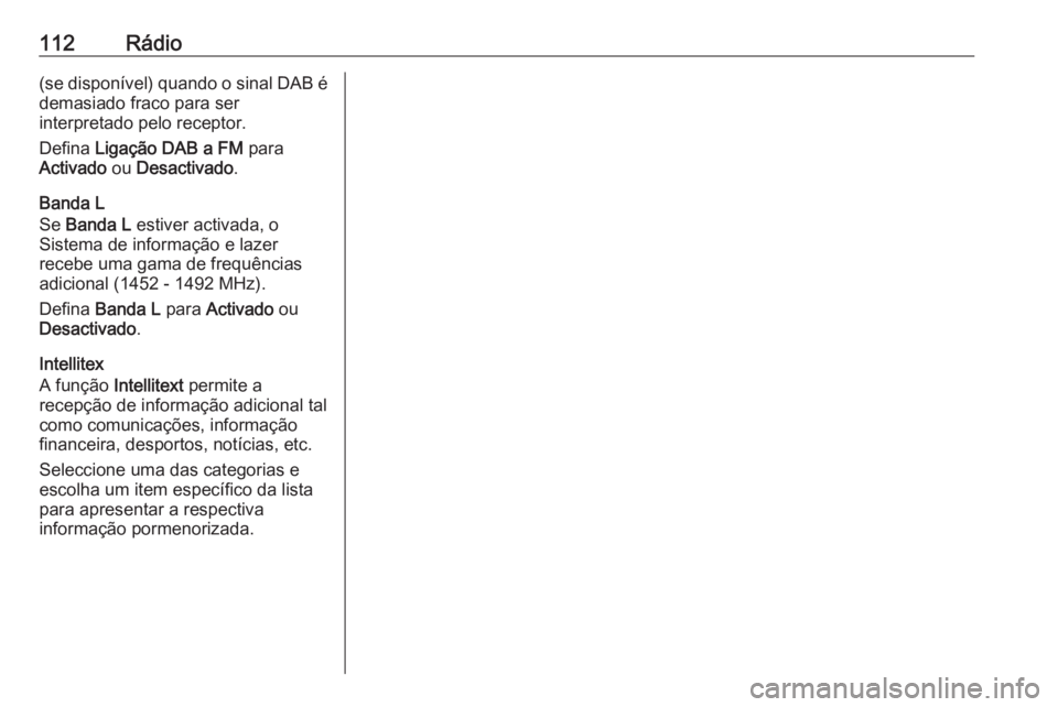 OPEL INSIGNIA 2017 Manual de Informação e Lazer (in Portugues) 112Rádio(se disponível) quando o sinal DAB é
demasiado fraco para ser
interpretado pelo receptor.
Defina Ligação DAB a FM para
Activado ou Desactivado .
Banda L
Se Banda L estiver activada, OPEL INSIGNIA 2017 Manual de Informação e Lazer (in Portugues) 112Rádio(se disponível) quando o sinal DAB é
demasiado fraco para ser
interpretado pelo receptor.
Defina Ligação DAB a FM para
Activado ou Desactivado .
Banda L
Se Banda L estiver activada,