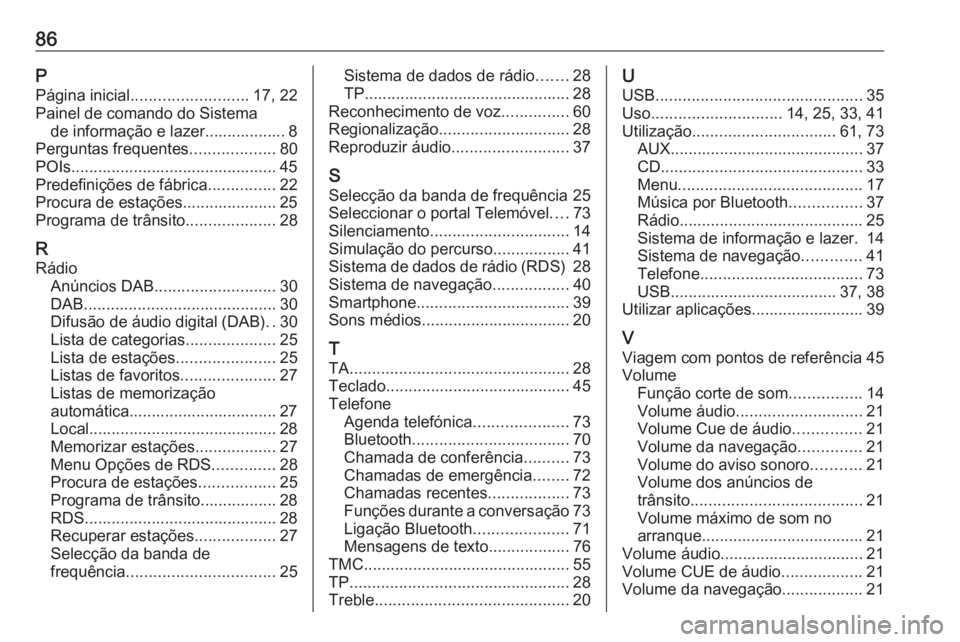 OPEL MERIVA 2016.5 Manual de Informação e Lazer (in Portugues) 86PPágina inicial .......................... 17, 22
Painel de comando do Sistema de informação e lazer.................. 8
Perguntas frequentes ...................80
POIs........................... OPEL MERIVA 2016.5 Manual de Informação e Lazer (in Portugues) 86PPágina inicial .......................... 17, 22
Painel de comando do Sistema de informação e lazer.................. 8
Perguntas frequentes ...................80
POIs...........................
