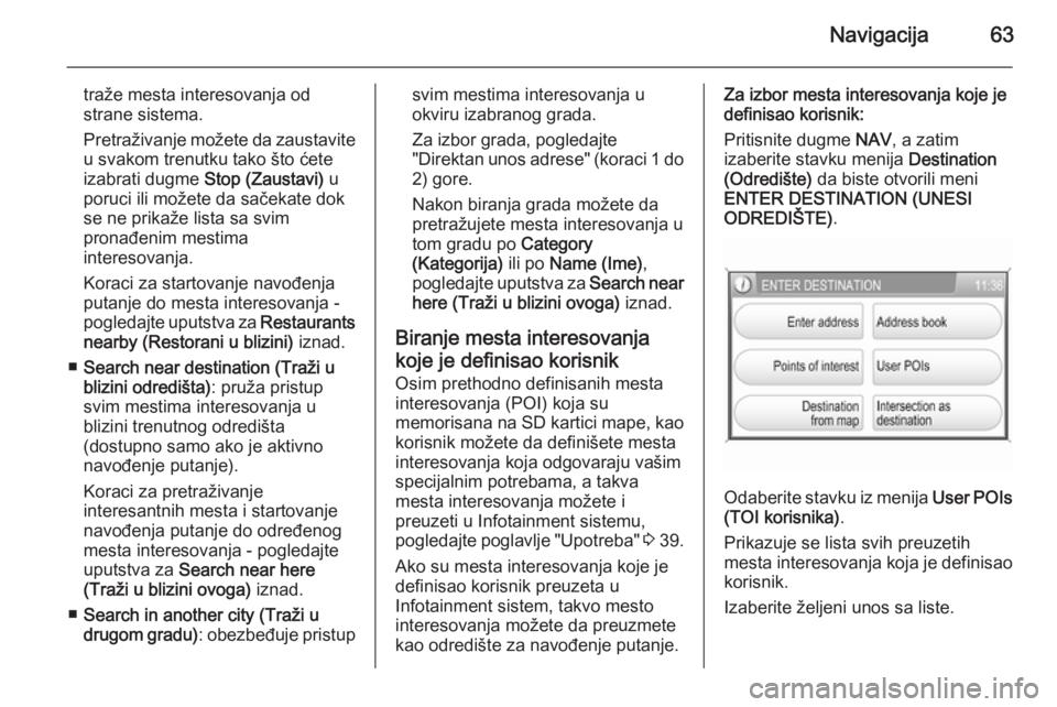OPEL ANTARA 2015  Uputstvo za rukovanje Infotainment sistemom (in Serbian) Navigacija63
traže mesta interesovanja od
strane sistema.
Pretraživanje možete da zaustavite
u svakom trenutku tako što ćete
izabrati dugme  Stop (Zaustavi) u
poruci ili možete da sačekate dok 