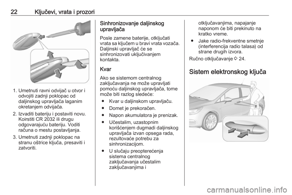 OPEL ASTRA K 2017 Uputstvo za upotrebu (in Serbian) 22Ključevi, vrata i prozori
1. Umetnuti ravni odvijač u otvor iodvojiti zadnji poklopac od
daljinskog upravljača laganim
okretanjem odvijača.
2. Izvaditi bateriju i postaviti novu. Koirstiti CR 20 OPEL ASTRA K 2017 Uputstvo za upotrebu (in Serbian) 22Ključevi, vrata i prozori
1. Umetnuti ravni odvijač u otvor iodvojiti zadnji poklopac od
daljinskog upravljača laganim
okretanjem odvijača.
2. Izvaditi bateriju i postaviti novu. Koirstiti CR 20