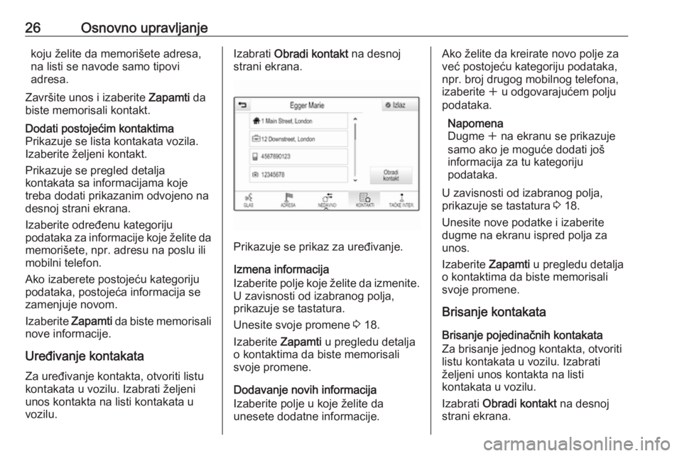 OPEL ASTRA K 2018.5  Uputstvo za rukovanje Infotainment sistemom (in Serbian) 26Osnovno upravljanjekoju želite da memorišete adresa,
na listi se navode samo tipovi
adresa.
Završite unos i izaberite  Zapamti da
biste memorisali kontakt.Dodati postojećim kontaktima
Prikazuje  OPEL ASTRA K 2018.5  Uputstvo za rukovanje Infotainment sistemom (in Serbian) 26Osnovno upravljanjekoju želite da memorišete adresa,
na listi se navode samo tipovi
adresa.
Završite unos i izaberite  Zapamti da
biste memorisali kontakt.Dodati postojećim kontaktima
Prikazuje