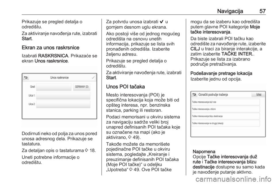 OPEL ASTRA K 2018.5  Uputstvo za rukovanje Infotainment sistemom (in Serbian) Navigacija57Prikazuje se pregled detalja o
odredištu.
Za aktiviranje navođenja rute, izabrati
Start .
Ekran za unos raskrsnice
Izabrati  RASKRSNICA . Prikazaće se
ekran  Unos raskrsnice .
Dodirnuti