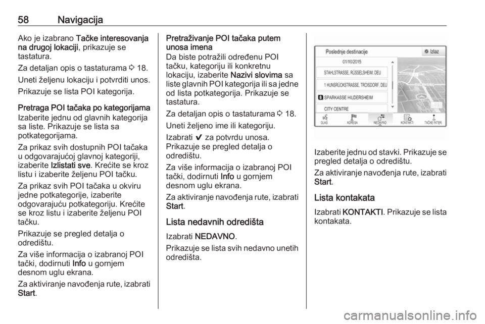 OPEL ASTRA K 2018.5  Uputstvo za rukovanje Infotainment sistemom (in Serbian) 58NavigacijaAko je izabrano Tačke interesovanja
na drugoj lokaciji , prikazuje se
tastatura.
Za detaljan opis o tastaturama  3 18.
Uneti željenu lokaciju i potvrditi unos. Prikazuje se lista POI kat