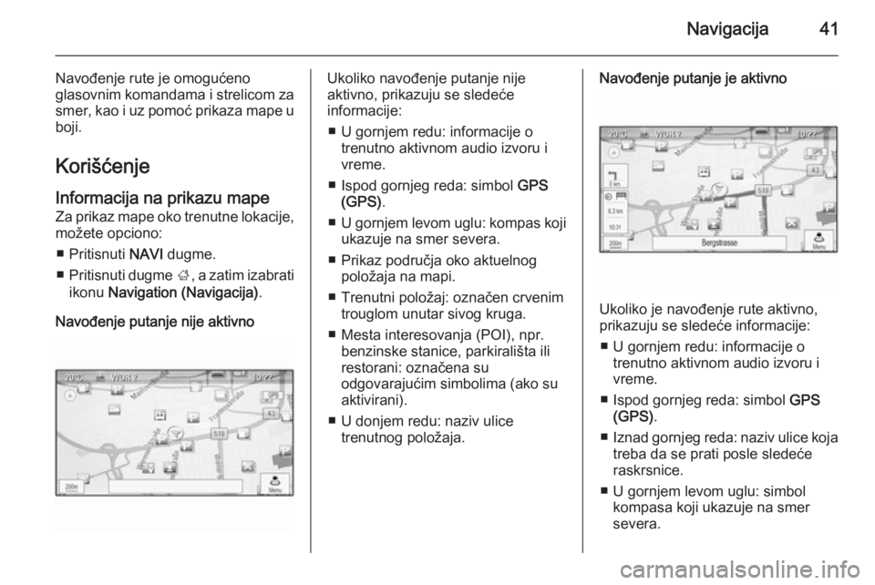 OPEL CASCADA 2015  Uputstvo za rukovanje Infotainment sistemom (in Serbian) Navigacija41
Navođenje rute je omogućeno
glasovnim komandama i strelicom za
smer, kao i uz pomoć prikaza mape u
boji.
KorišćenjeInformacija na prikazu mape
Za prikaz mape oko trenutne lokacije, m