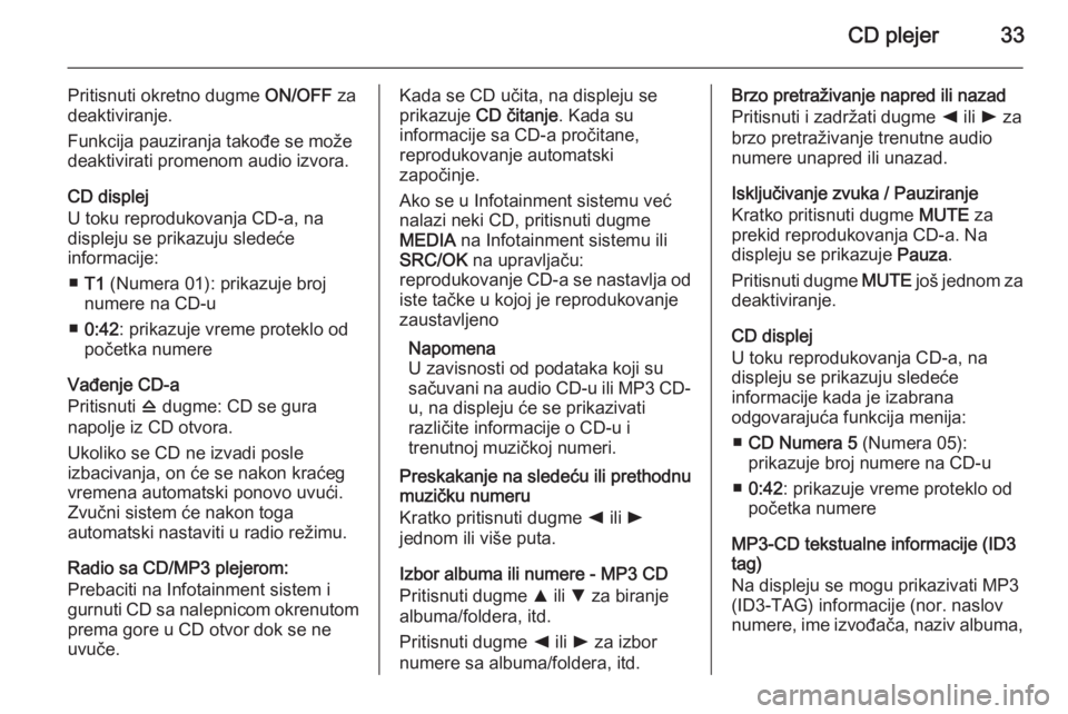 OPEL COMBO 2014  Uputstvo za rukovanje Infotainment sistemom (in Serbian) CD plejer33
Pritisnuti okretno dugme ON/OFF za
deaktiviranje.
Funkcija pauziranja takođe se može deaktivirati promenom audio izvora.
CD displej
U toku reprodukovanja CD-a, na
displeju se prikazuju s