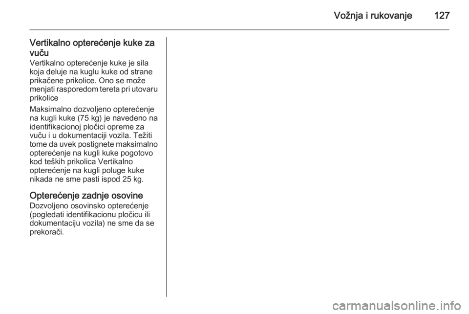 OPEL COMBO 2014  Uputstvo za upotrebu (in Serbian) Vožnja i rukovanje127
Vertikalno opterećenje kuke za
vuču
Vertikalno opterećenje kuke je sila
koja deluje na kuglu kuke od strane
prikačene prikolice. Ono se može
menjati rasporedom tereta pri u OPEL COMBO 2014  Uputstvo za upotrebu (in Serbian) Vožnja i rukovanje127
Vertikalno opterećenje kuke za
vuču
Vertikalno opterećenje kuke je sila
koja deluje na kuglu kuke od strane
prikačene prikolice. Ono se može
menjati rasporedom tereta pri u
