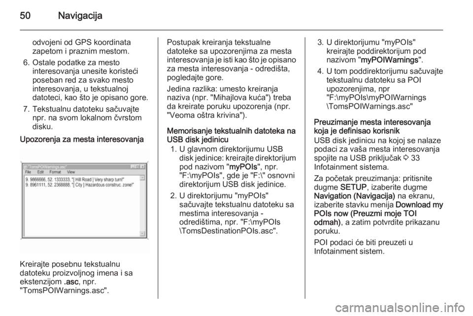OPEL CORSA 2014.5  Uputstvo za upotrebu (in Serbian) 50Navigacija
odvojeni od GPS koordinata
zapetom i praznim mestom.
6. Ostale podatke za mesto interesovanja unesite koristeći
poseban red za svako mesto
interesovanja, u tekstualnoj
datoteci, kao što