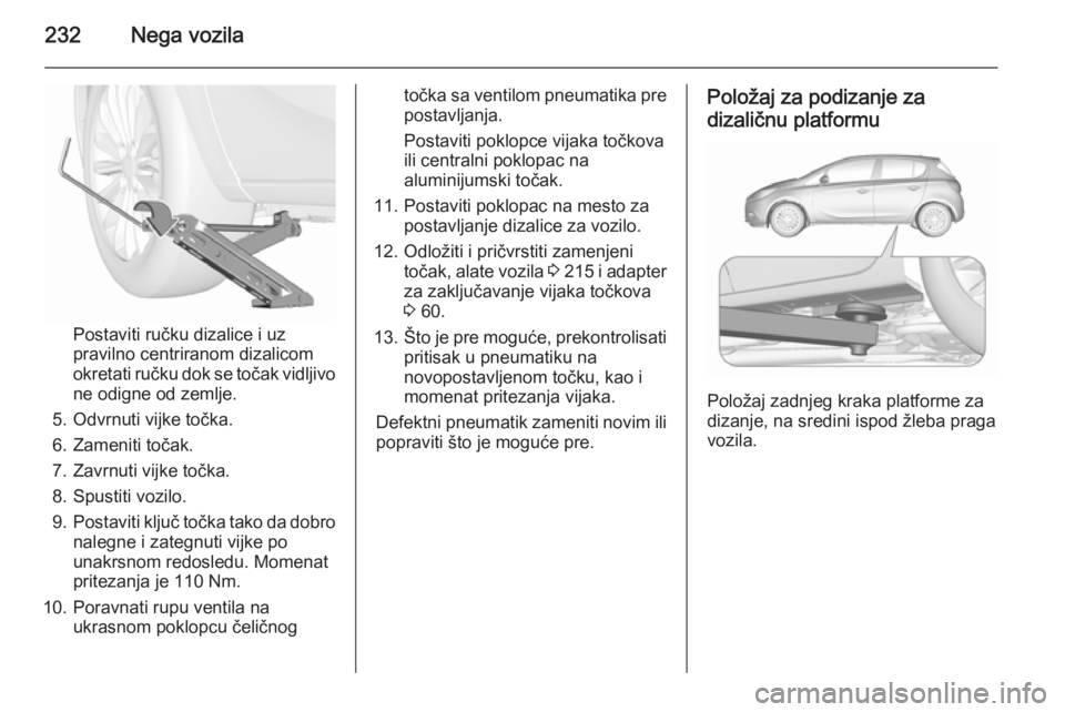 OPEL CORSA 2015.75 Uputstvo za upotrebu (in Serbian) 232Nega vozila
Postaviti ručku dizalice i uz
pravilno centriranom dizalicom
okretati ručku dok se točak vidljivo
ne odigne od zemlje.
5. Odvrnuti vijke točka.
6. Zameniti točak.
7. Zavrnuti vijke OPEL CORSA 2015.75 Uputstvo za upotrebu (in Serbian) 232Nega vozila
Postaviti ručku dizalice i uz
pravilno centriranom dizalicom
okretati ručku dok se točak vidljivo
ne odigne od zemlje.
5. Odvrnuti vijke točka.
6. Zameniti točak.
7. Zavrnuti vijke