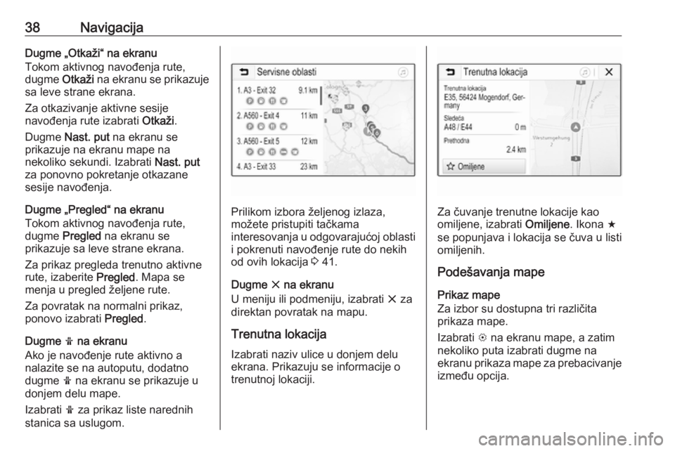 OPEL CORSA E 2017.5  Uputstvo za rukovanje Infotainment sistemom (in Serbian) 38NavigacijaDugme „Otkaži“ na ekranu
Tokom aktivnog navođenja rute,
dugme  Otkaži na ekranu se prikazuje
sa leve strane ekrana.
Za otkazivanje aktivne sesije
navođenja rute izabrati  Otkaži.
